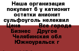 Наша организация покупает б/у катионит остатки анионит, сульфоуголь нелеквил. › Цена ­ 150 - Все города Бизнес » Другое   . Челябинская обл.,Южноуральск г.